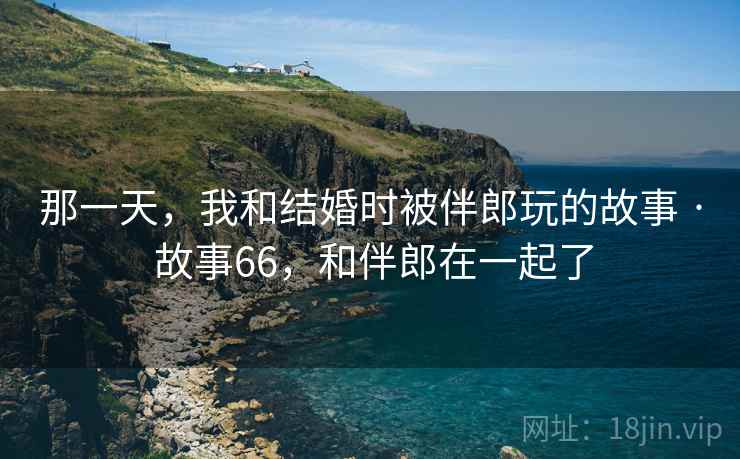 那一天，我和结婚时被伴郎玩的故事 · 故事66，和伴郎在一起了