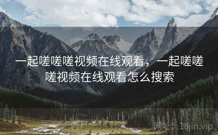 一起嗟嗟嗟视频在线观看，一起嗟嗟嗟视频在线观看怎么搜索