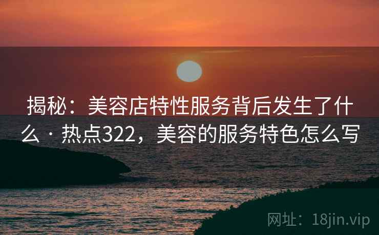 揭秘：美容店特性服务背后发生了什么 · 热点322，美容的服务特色怎么写