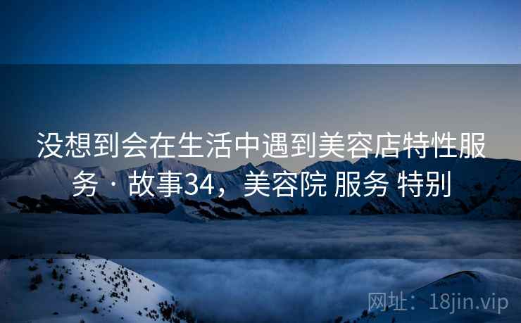 没想到会在生活中遇到美容店特性服务 · 故事34，美容院 服务 特别
