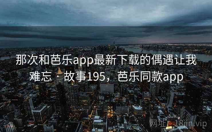 那次和芭乐app最新下载的偶遇让我难忘 · 故事195，芭乐同款app