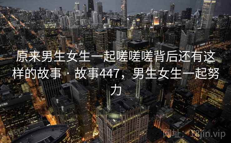原来男生女生一起嗟嗟嗟背后还有这样的故事 · 故事447,男生女生一起努力 原来男生女生一起嗟嗟嗟背后还有这样的故事 · 故事447,男生女生一起努力