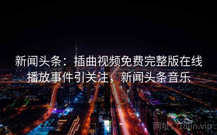 新闻头条：插曲视频免费完整版在线播放事件引关注，新闻头条音乐