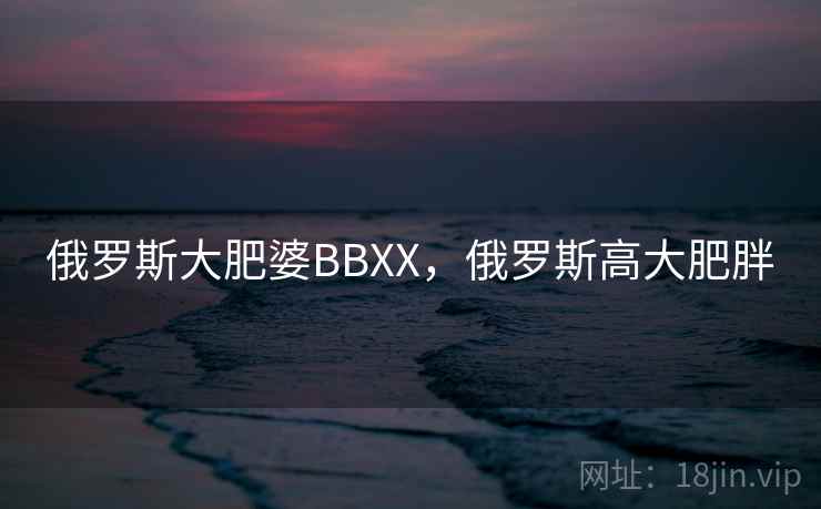 俄罗斯大肥婆BBXX，俄罗斯高大肥胖