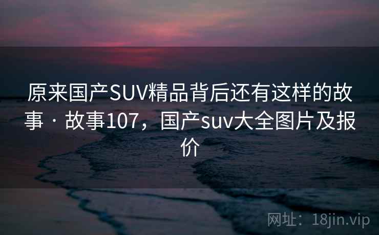 原来国产SUV精品背后还有这样的故事 · 故事107，国产suv大全图片及报价