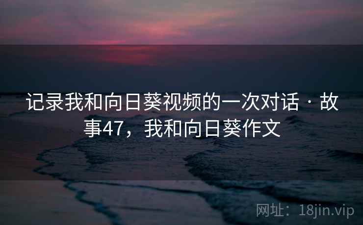 记录我和向日葵视频的一次对话 · 故事47，我和向日葵作文