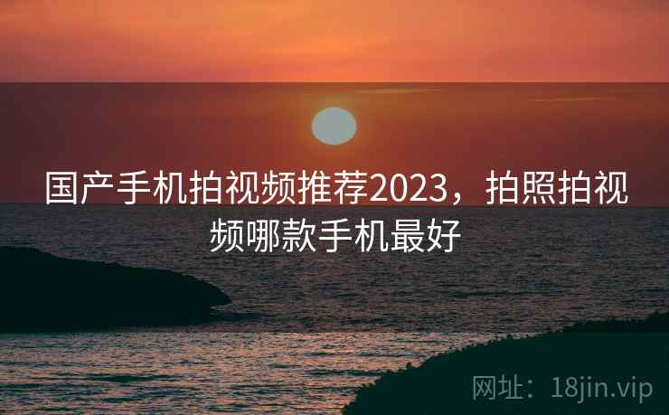国产手机拍视频推荐2023,拍照拍视频哪款手机最好 国产手机拍视频推荐2023,拍照拍视频哪款手机最好