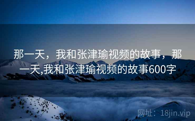 那一天，我和张津瑜视频的故事，那一天,我和张津瑜视频的故事600字