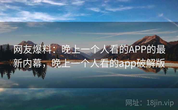 网友爆料:晚上一个人看的APP的最新内幕,晚上一个人看的app破解版 网友爆料:晚上一个人看的APP的最新内幕,晚上一个人看的app破解版