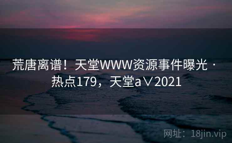 荒唐离谱！天堂WWW资源事件曝光 · 热点179，天堂a∨2021