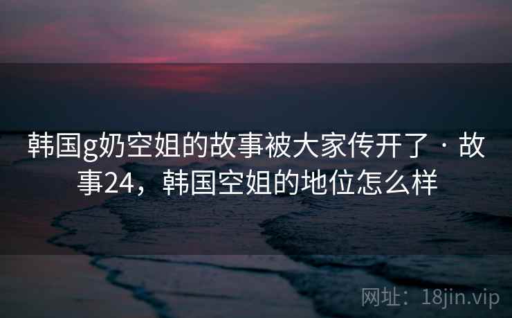 韩国g奶空姐的故事被大家传开了 · 故事24，韩国空姐的地位怎么样