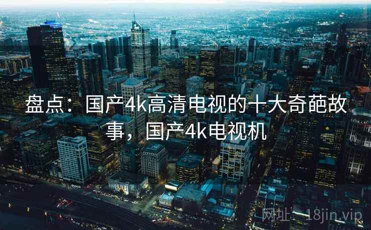 盘点：国产4k高清电视的十大奇葩故事，国产4k电视机