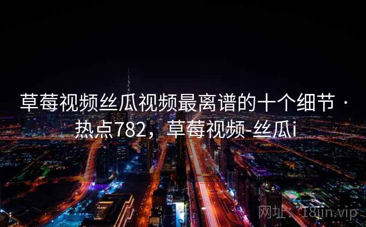草莓视频丝瓜视频最离谱的十个细节 · 热点782,草莓视频-丝瓜i 草莓视频丝瓜视频最离谱的十个细节 · 热点782,草莓视频-丝瓜i