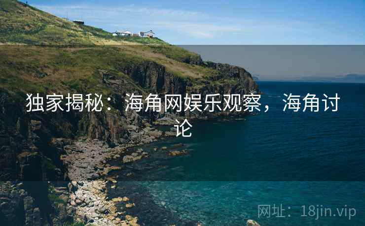 独家揭秘：海角网娱乐观察，海角讨论