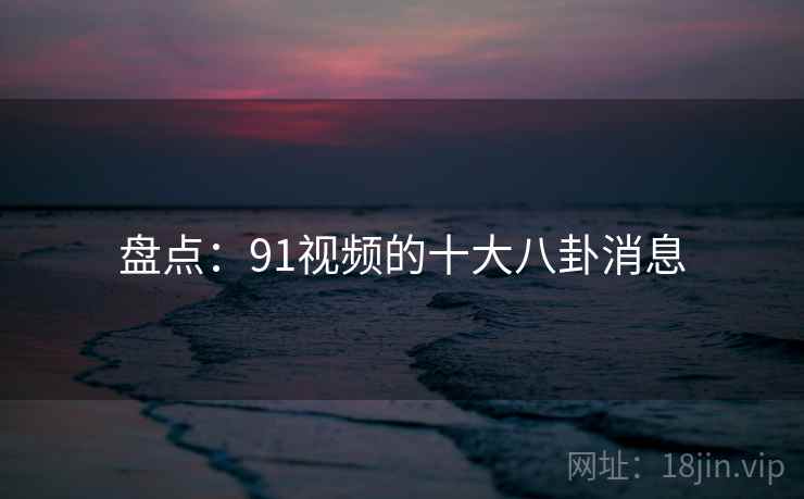 盘点：91视频的十大八卦消息