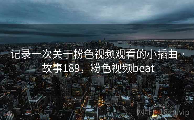 记录一次关于粉色视频观看的小插曲 · 故事189，粉色视频beat