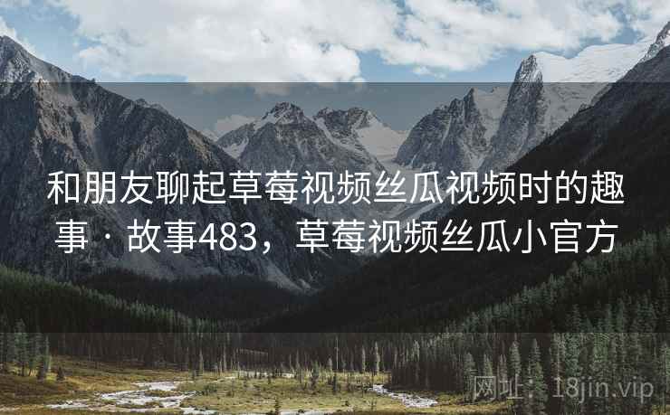 和朋友聊起草莓视频丝瓜视频时的趣事 · 故事483，草莓视频丝瓜小官方