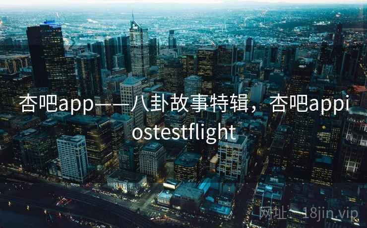 杏吧app——八卦故事特辑，杏吧appiostestflight