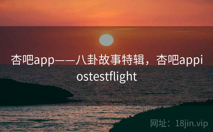 杏吧app——八卦故事特辑，杏吧appiostestflight