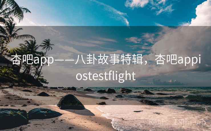 杏吧app——八卦故事特辑，杏吧appiostestflight