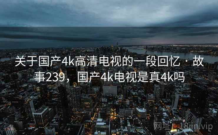 关于国产4k高清电视的一段回忆 · 故事239，国产4k电视是真4k吗